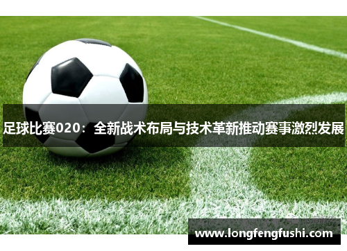 足球比赛020：全新战术布局与技术革新推动赛事激烈发展